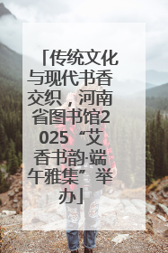 传统文化与现代书香交织，河南省图书馆2025“艾香书韵·端午雅集”举办