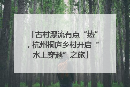 古村漂流有点“热”，杭州桐庐乡村开启“水上穿越”之旅