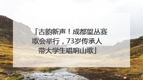 古韵新声！成都望丛赛歌会举行，73岁传承人带大学生唱响山歌