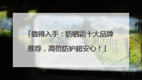 值得入手：防晒霜十大品牌推荐，高倍防护超安心！