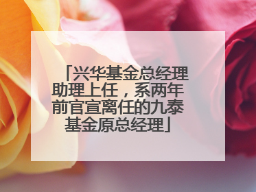 兴华基金总经理助理上任，系两年前官宣离任的九泰基金原总经理