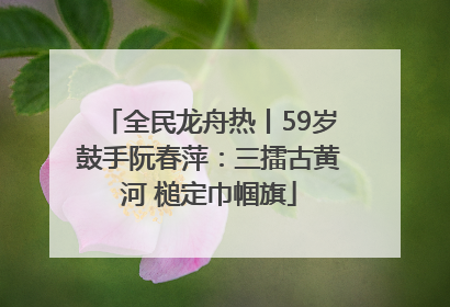 全民龙舟热丨59岁鼓手阮春萍：三擂古黄河 槌定巾帼旗