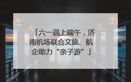 六一遇上端午，济南机场联合文旅、航企助力“亲子游”