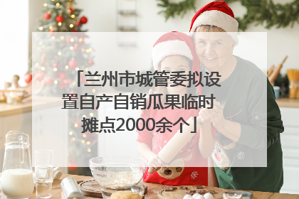 兰州市城管委拟设置自产自销瓜果临时摊点2000余个