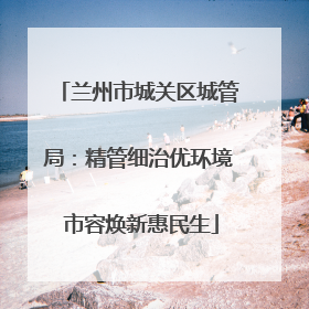 兰州市城关区城管局：精管细治优环境 市容焕新惠民生
