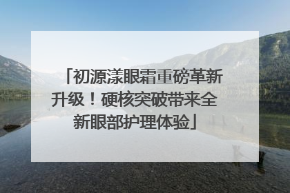 初源漾眼霜重磅革新升级！硬核突破带来全新眼部护理体验
