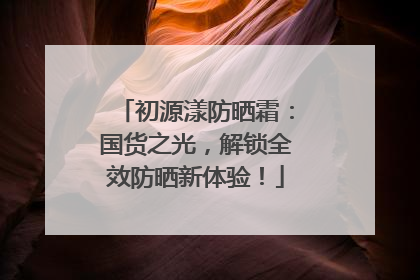 初源漾防晒霜：国货之光，解锁全效防晒新体验！