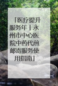 医疗提升服务年丨永州市中心医院中药代煎邮寄服务使用指南
