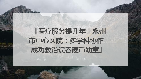 医疗服务提升年丨永州市中心医院：多学科协作成功救治误吞硬币幼童