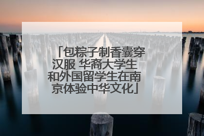 包粽子制香囊穿汉服 华裔大学生和外国留学生在南京体验中华文化