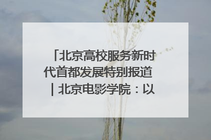 北京高校服务新时代首都发展特别报道｜北京电影学院：以光影为笔 绘就首都高质量发展新画卷