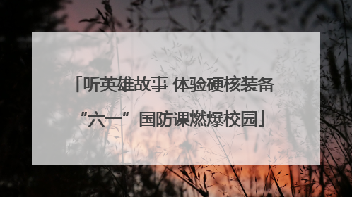 听英雄故事 体验硬核装备 “六一”国防课燃爆校园