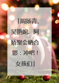 周扬青、吴艳妮、阿娇聚会晒合影：冲吧！女孩们