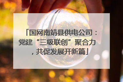 国网南靖县供电公司：党建“三级联创”聚合力，共促发展开新篇