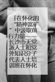 在怀化的“精神富矿”中汲取前行力量——长沙市无党派人士和党外知识分子代表人士培训班在怀化圆满举办