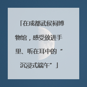 在成都武侯祠博物馆，感受放进手里、听在耳中的“沉浸式端午”