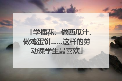 学插花、做西瓜汁、做鸡蛋饼……这样的劳动课学生最喜欢