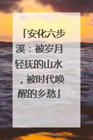 安化六步溪：被岁月轻抚的山水，被时代唤醒的乡愁