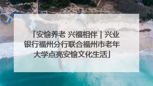安愉养老 兴福相伴｜兴业银行福州分行联合福州市老年大学点亮安愉文化生活