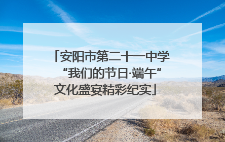 安阳市第二十一中学“我们的节日·端午”文化盛宴精彩纪实