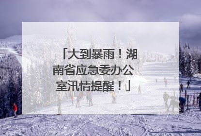 大到暴雨！湖南省应急委办公室汛情提醒！