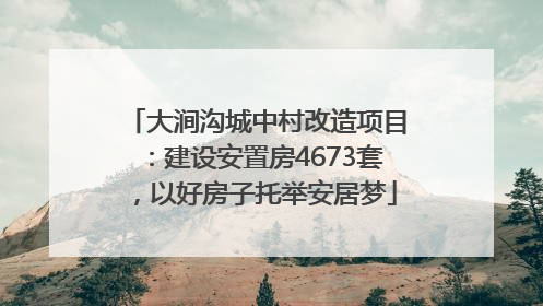 大涧沟城中村改造项目：建设安置房4673套，以好房子托举安居梦