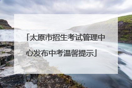 太原市招生考试管理中心发布中考温馨提示