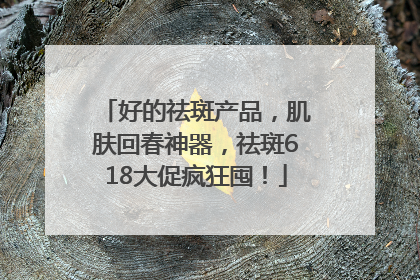 好的祛斑产品，肌肤回春神器，祛斑618大促疯狂囤！