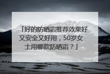好的防晒霜推荐效果好又安全又好用，50岁女士用哪款防晒霜？