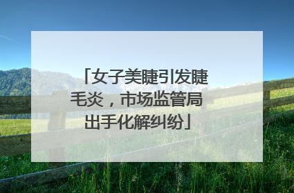 女子美睫引发睫毛炎，市场监管局出手化解纠纷
