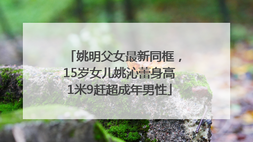 姚明父女最新同框，15岁女儿姚沁蕾身高1米9赶超成年男性