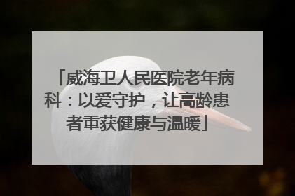 威海卫人民医院老年病科：以爱守护，让高龄患者重获健康与温暖