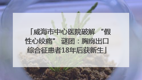 威海市中心医院破解 “假性心绞痛” 谜团：胸廓出口综合征患者18年后获新生