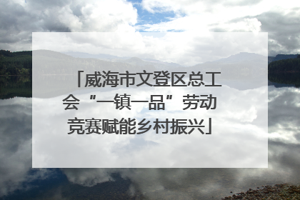 威海市文登区总工会“一镇一品”劳动竞赛赋能乡村振兴