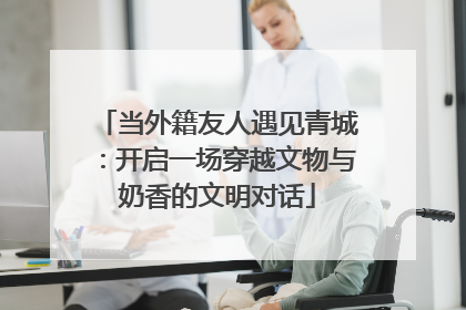 当外籍友人遇见青城：开启一场穿越文物与奶香的文明对话