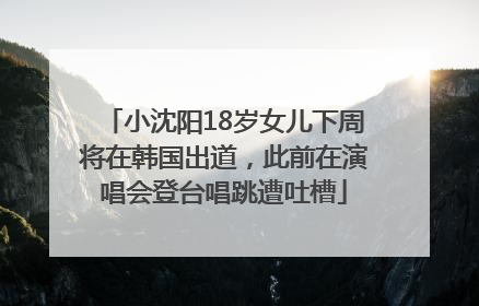 小沈阳18岁女儿下周将在韩国出道，此前在演唱会登台唱跳遭吐槽