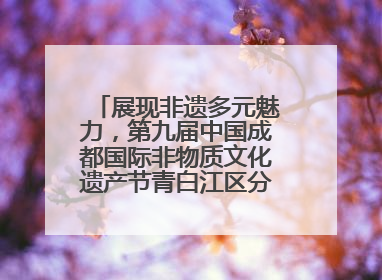 展现非遗多元魅力，第九届中国成都国际非物质文化遗产节青白江区分会场启幕