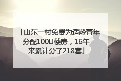 山东一村免费为适龄青年分配100㎡楼房，16年来累计分了218套