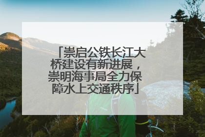崇启公铁长江大桥建设有新进展，崇明海事局全力保障水上交通秩序
