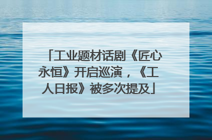 工业题材话剧《匠心永恒》开启巡演，《工人日报》被多次提及