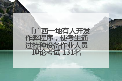 广西一地有人开发作弊程序，使考生通过特种设备作业人员理论考试 131名考生证书被撤销
