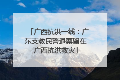 广西抗洪一线：广东支教民警退票留在广西抗洪救灾