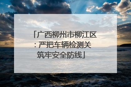 广西柳州市柳江区：严把车辆检测关 筑牢安全防线