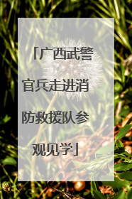 广西武警官兵走进消防救援队参观见学