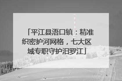 平江县浯口镇：精准织密护河网格，七大区域专职守护汨罗江