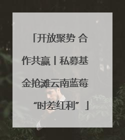 开放聚势 合作共赢丨私募基金抢滩云南蓝莓“时差红利”