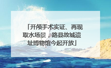 开颅手术实证、再现取水场景，路县故城遗址博物馆今起开放