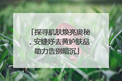 探寻肌肤焕亮奥秘，安婕妤去黄护肤品助力告别暗沉