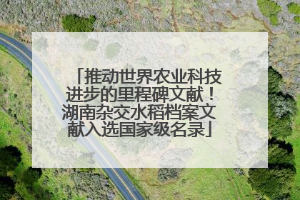 推动世界农业科技进步的里程碑文献！湖南杂交水稻档案文献入选国家级名录