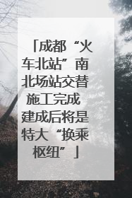 成都“火车北站”南北场站交替施工完成 建成后将是特大“换乘枢纽”